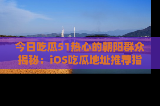 今日吃瓜51热心的朝阳群众揭秘：iOS吃瓜地址推荐指南！