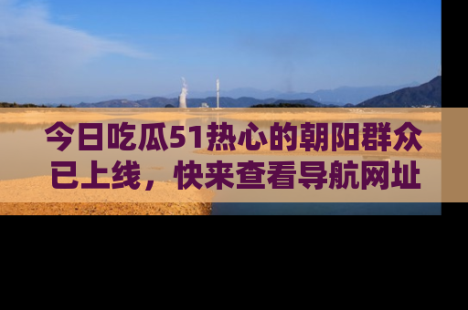 今日吃瓜51热心的朝阳群众已上线,快来查看导航网址,获取最新吃瓜资讯!