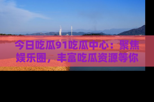 今日吃瓜91吃瓜中心：聚焦娱乐圈，丰富吃瓜资源等你解锁