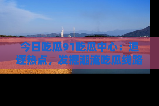 今日吃瓜91吃瓜中心：追逐热点，发掘潮流吃瓜线路！