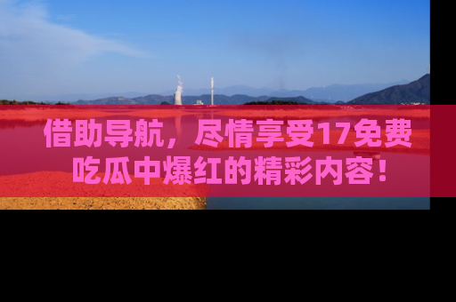 借助导航，尽情享受17免费吃瓜中爆红的精彩内容！