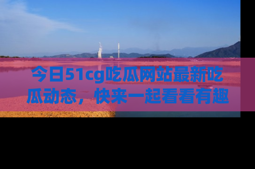 今日51cg吃瓜网站最新吃瓜动态，快来一起看看有趣的事情！