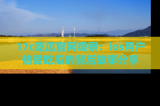 17c吃瓜官网观察：ios用户热爱吃瓜的背后故事分享