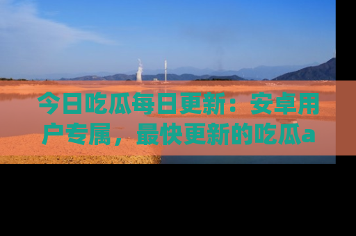 今日吃瓜每日更新：安卓用户专属，最快更新的吃瓜app值得拥有。