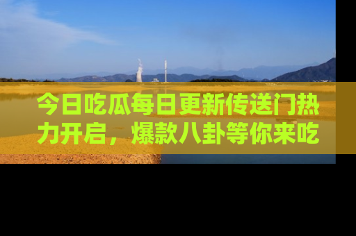 今日吃瓜每日更新传送门热力开启，爆款八卦等你来吃瓜
