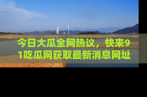 今日大瓜全网热议，快来91吃瓜网获取最新消息网址