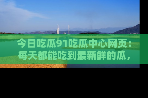 今日吃瓜91吃瓜中心网页：每天都能吃到最新鲜的瓜，八卦互动精彩无限！
