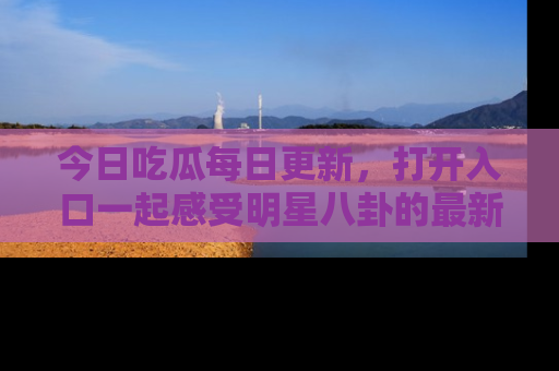 今日吃瓜每日更新，打开入口一起感受明星八卦的最新动态，别说我没告诉你哦！