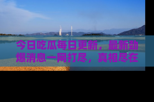 今日吃瓜每日更新，最新劲爆消息一网打尽，真相尽在其中！