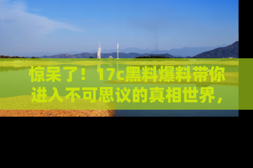 惊呆了！17c黑料爆料带你进入不可思议的真相世界，赶快看链接！