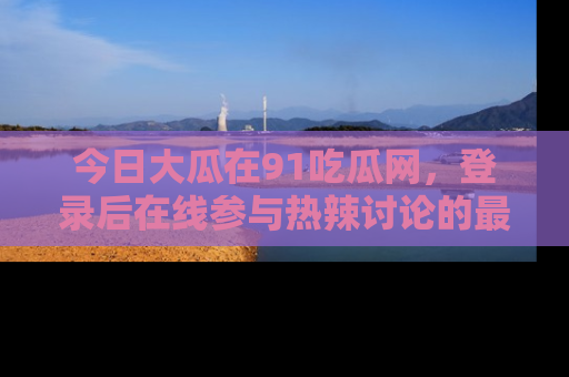 今日大瓜在91吃瓜网，登录后在线参与热辣讨论的最佳去处！