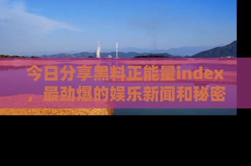 今日分享黑料正能量index，最劲爆的娱乐新闻和秘密等你来发现！