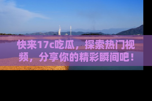 快来17c吃瓜，探索热门视频，分享你的精彩瞬间吧！