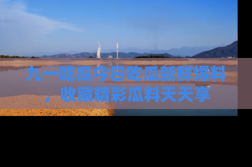 九一吃瓜今日吃瓜新鲜爆料，收藏精彩瓜料天天享