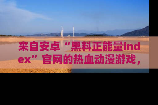 来自安卓“黑料正能量index”官网的热血动漫游戏，聚焦黑料与正能量的精彩时刻