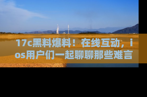 17c黑料爆料！在线互动，ios用户们一起聊聊那些难言之隐吧！