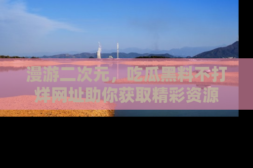 漫游二次元，吃瓜黑料不打烊网址助你获取精彩资源