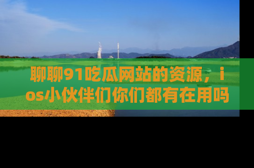 聊聊91吃瓜网站的资源，ios小伙伴们你们都有在用吗？
