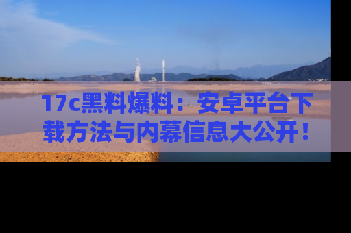 17c黑料爆料：安卓平台下载方法与内幕信息大公开！