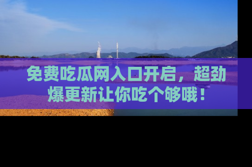 免费吃瓜网入口开启，超劲爆更新让你吃个够哦！