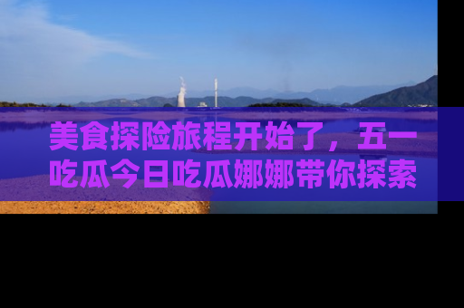 美食探险旅程开始了，五一吃瓜今日吃瓜娜娜带你探索精彩首页线路。