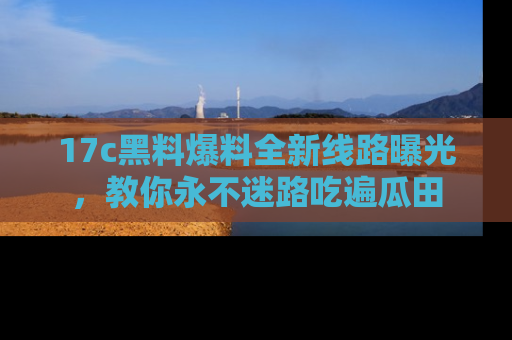 17c黑料爆料全新线路曝光，教你永不迷路吃遍瓜田