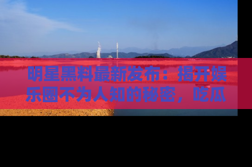 明星黑料最新发布：揭开娱乐圈不为人知的秘密，吃瓜者们请注意！