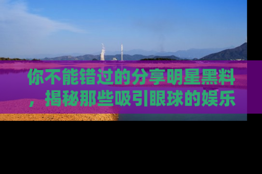 你不能错过的分享明星黑料，揭秘那些吸引眼球的娱乐新闻。