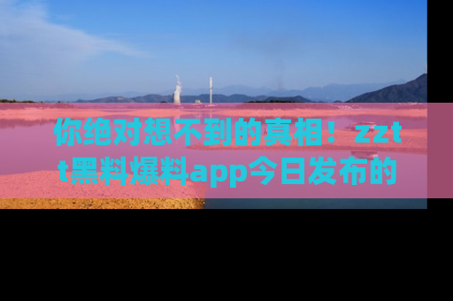 你绝对想不到的真相！zztt黑料爆料app今日发布的黑料让人叫绝！