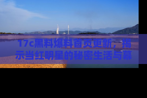 17c黑料爆料首页更新，揭示当红明星的秘密生活与幕后故事
