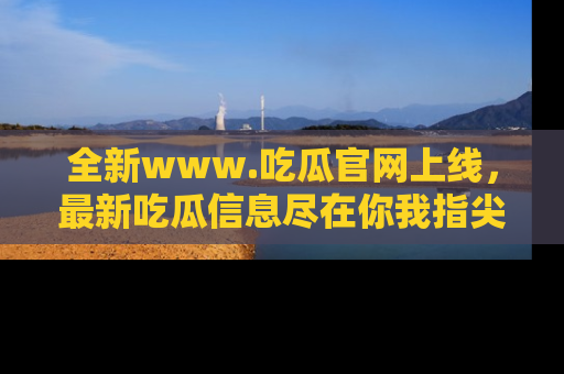 全新www.吃瓜官网上线，最新吃瓜信息尽在你我指尖！
