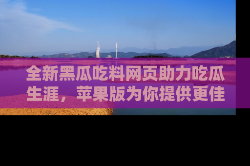 全新黑瓜吃料网页助力吃瓜生涯，苹果版为你提供更佳体验！