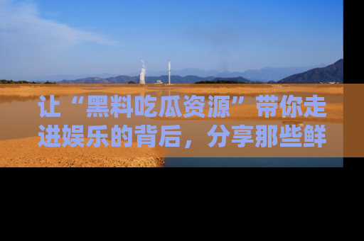 让“黑料吃瓜资源”带你走进娱乐的背后，分享那些鲜为人知的黑料，成为吃瓜界的资深玩家！