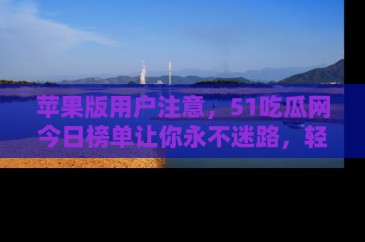 苹果版用户注意，51吃瓜网今日榜单让你永不迷路，轻松吃瓜！