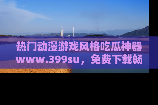热门动漫游戏风格吃瓜神器www.399su，免费下载畅享精彩