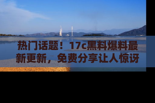 热门话题！17c黑料爆料最新更新，免费分享让人惊讶的事实！