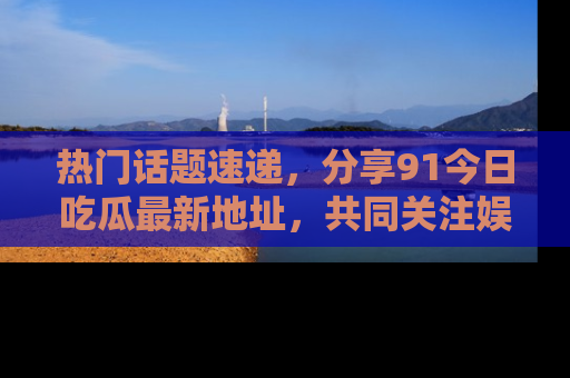 热门话题速递，分享91今日吃瓜最新地址，共同关注娱乐圈的风云变幻！