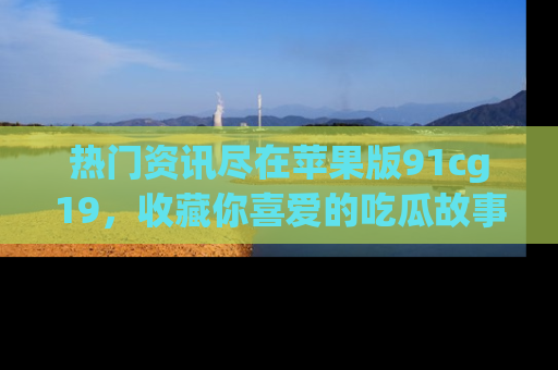 热门资讯尽在苹果版91cg19，收藏你喜爱的吃瓜故事吧！