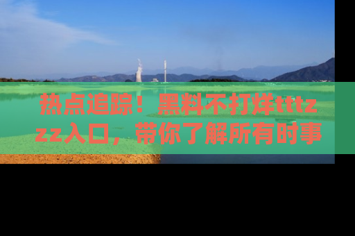 热点追踪！黑料不打烊tttzzz入口，带你了解所有时事动态，赶紧打开网址链接！