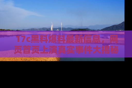 17c黑料爆料最新信息，网页首页上演真实事件大揭秘