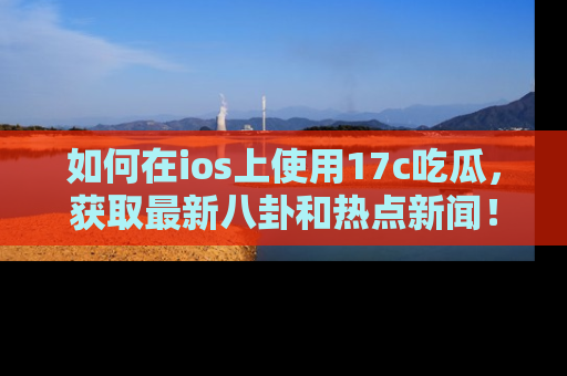 如何在ios上使用17c吃瓜，获取最新八卦和热点新闻！