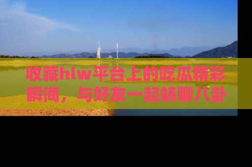 收藏hlw平台上的吃瓜精彩瞬间,与好友一起畅聊八卦趣闻!