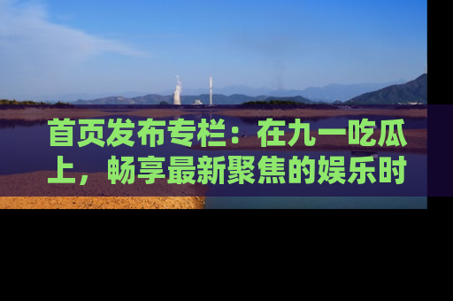 首页发布专栏:在九一吃瓜上,畅享最新聚焦的娱乐时讯