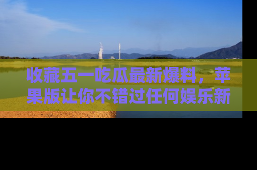 收藏五一吃瓜最新爆料,苹果版让你不错过任何娱乐新闻