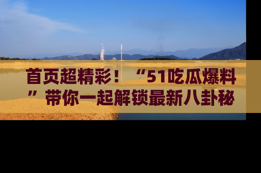 首页超精彩!“51吃瓜爆料”带你一起解锁最新八卦秘闻!