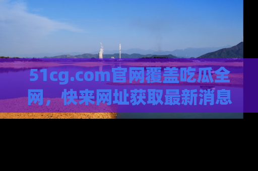 51cg.com官网覆盖吃瓜全网,快来网址获取最新消息与链接!