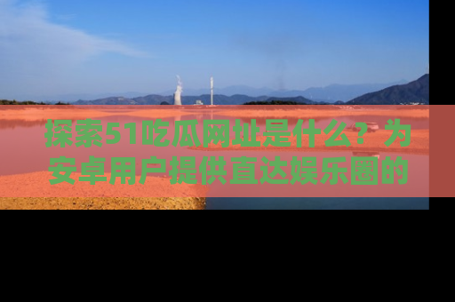 探索51吃瓜网址是什么?为安卓用户提供直达娱乐圈的途径
