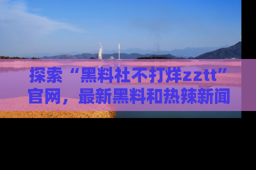 探索“黑料社不打烊zztt”官网,最新黑料和热辣新闻等你来发掘