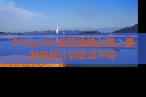51cg.one全新线路上线,最新视频让你吃瓜不停