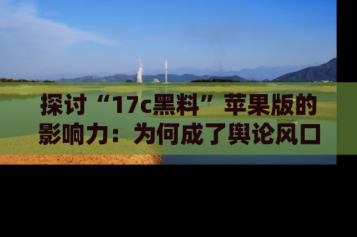 探讨“17c黑料”苹果版的影响力:为何成了舆论风口?